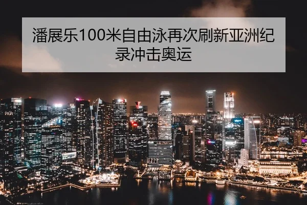 潘展乐100米自由泳再次刷新亚洲纪录冲击奥运