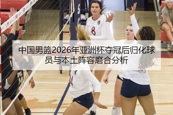 中国男篮2026年亚洲杯夺冠后归化球员与本土阵容磨合分析