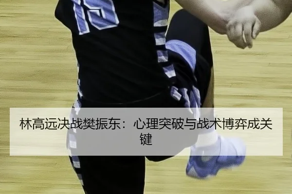林高远决战樊振东：心理突破与战术博弈成关键